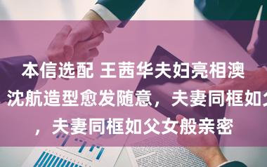 本信选配 王茜华夫妇亮相澳门电影节，沈航造型愈发随意，夫妻同框如父女般亲密