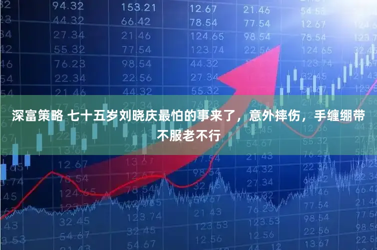 深富策略 七十五岁刘晓庆最怕的事来了，意外摔伤，手缠绷带不服老不行