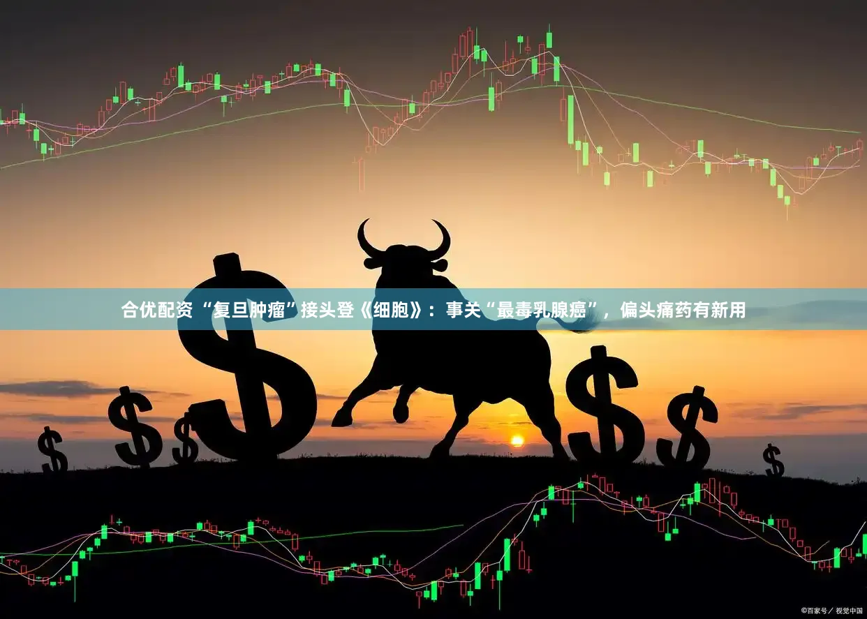合优配资 “复旦肿瘤”接头登《细胞》：事关“最毒乳腺癌”，偏头痛药有新用
