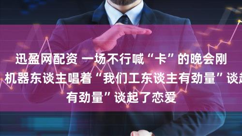 迅盈网配资 一场不行喊“卡”的晚会刚刚上演：机器东谈主唱着“我们工东谈主有劲量”谈起了恋爱