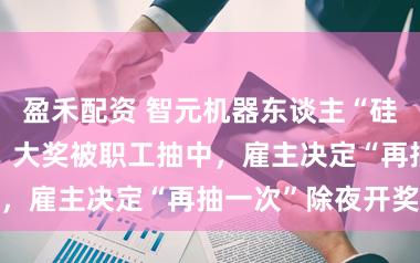 盈禾配资 智元机器东谈主“硅基春晚”后续：大奖被职工抽中，雇主决定“再抽一次”除夜开奖