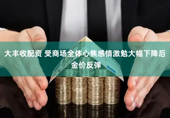 大丰收配资 受商场全体心焦感情激勉大幅下降后 金价反弹
