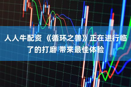 人人牛配资 《循环之兽》正在进行临了的打磨 带来最佳体验