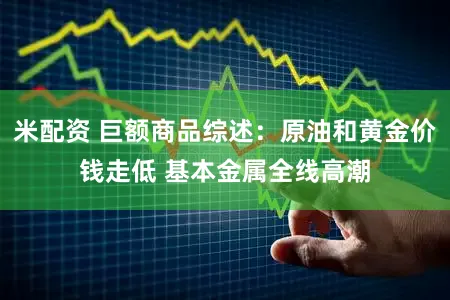 米配资 巨额商品综述:原油和黄金价钱走低 基本金属全线高潮