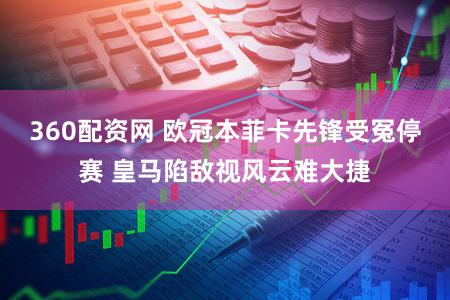 360配资网 欧冠本菲卡先锋受冤停赛 皇马陷敌视风云难大捷