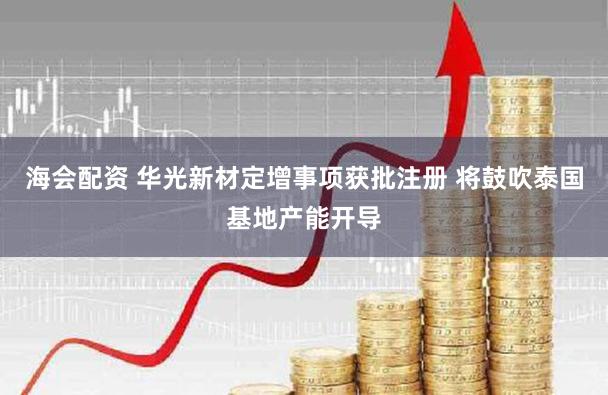 海会配资 华光新材定增事项获批注册 将鼓吹泰国基地产能开导