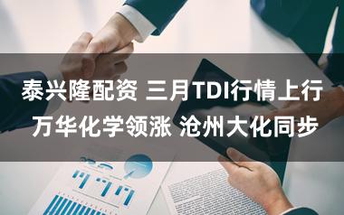 泰兴隆配资 三月TDI行情上行 万华化学领涨 沧州大化同步
