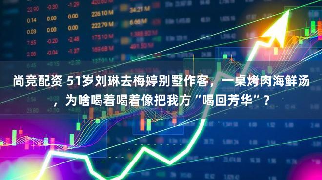 尚竞配资 51岁刘琳去梅婷别墅作客，一桌烤肉海鲜汤，为啥喝着喝着像把我方“喝回芳华”？