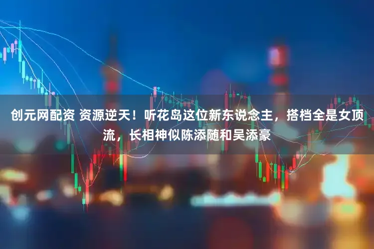 创元网配资 资源逆天！听花岛这位新东说念主，搭档全是女顶流，长相神似陈添随和吴添豪