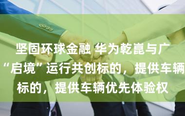 坚固环球金融 华为乾崑与广汽息争新车“启境”运行共创标的，提供车辆优先体验权
