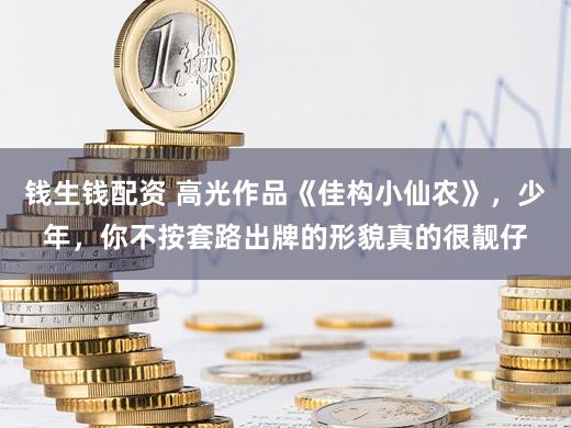 钱生钱配资 高光作品《佳构小仙农》，少年，你不按套路出牌的形貌真的很靓仔