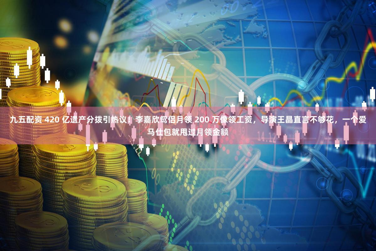 九五配资 420 亿遗产分拨引热议！李嘉欣鸳侣月领 200 万像领工资，导演王晶直言不够花，一个爱马仕包就甩过月领金额