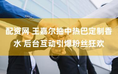 配资网 王嘉尔抽中热巴定制香水 后台互动引爆粉丝狂欢