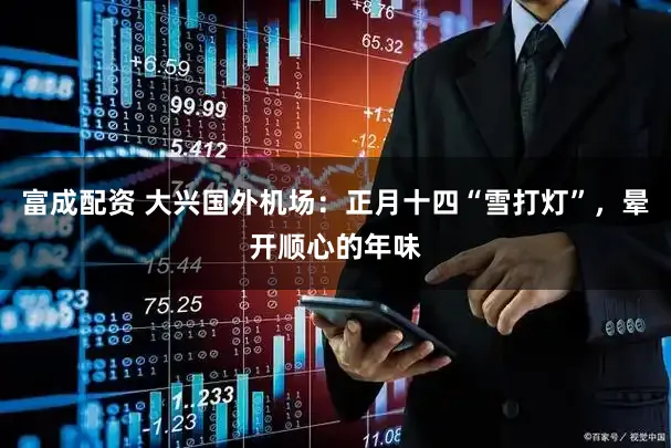 富成配资 大兴国外机场：正月十四“雪打灯”，晕开顺心的年味