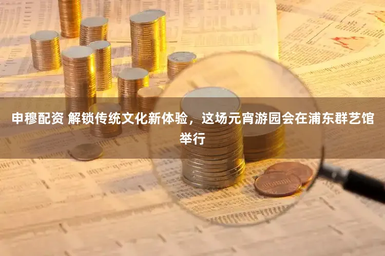 申穆配资 解锁传统文化新体验，这场元宵游园会在浦东群艺馆举行