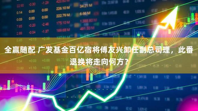 全赢随配 广发基金百亿宿将傅友兴卸任副总司理，此番退换将走向何方？