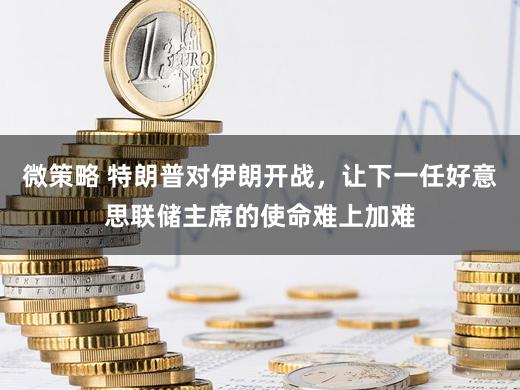 微策略 特朗普对伊朗开战，让下一任好意思联储主席的使命难上加难