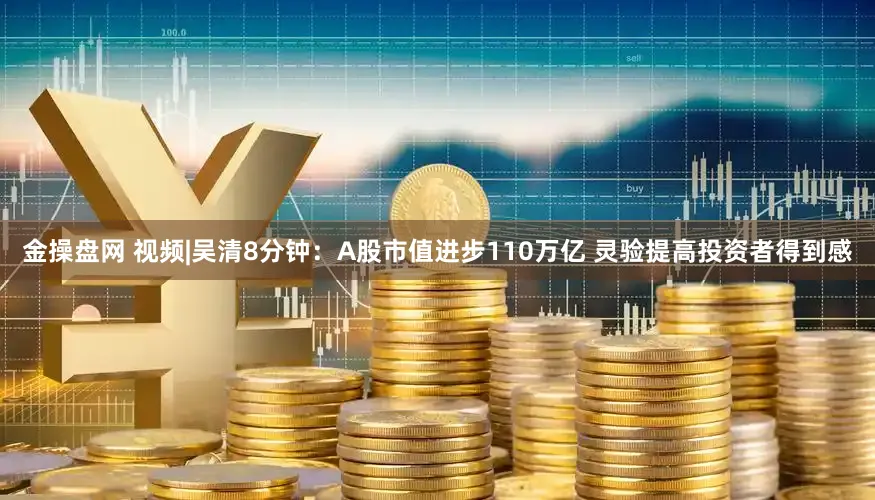 金操盘网 视频|吴清8分钟：A股市值进步110万亿 灵验提高投资者得到感