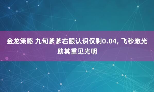 金龙策略 九旬爹爹右眼认识仅剩0.04, 飞秒激光助其重见光明