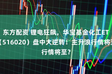 东方配资 锂电狂飙，华宝基金化工ETF（516020）盘中大逆转！主升浪行情将至？