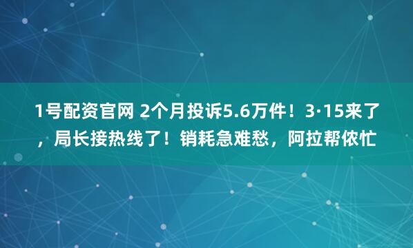 1号配资官网 2个月投诉5.6万件！3·15来了，局长接热线了！销耗急难愁，阿拉帮侬忙