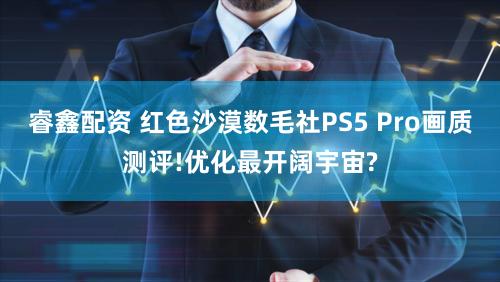睿鑫配资 红色沙漠数毛社PS5 Pro画质测评!优化最开阔宇宙?