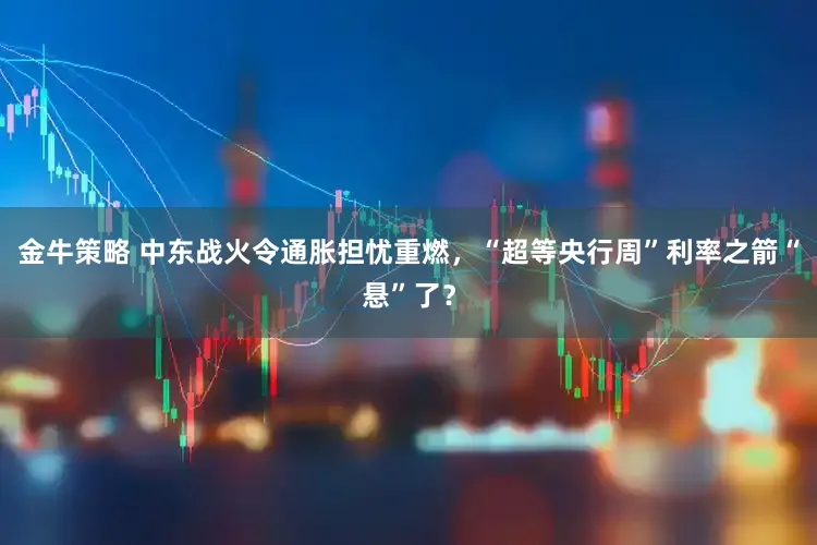 金牛策略 中东战火令通胀担忧重燃，“超等央行周”利率之箭“悬”了？
