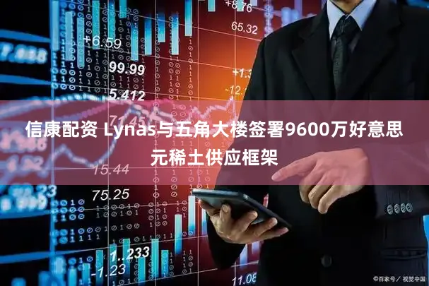 信康配资 Lynas与五角大楼签署9600万好意思元稀土供应框架