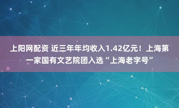上阳网配资 近三年年均收入1.42亿元！上海第一家国有文艺院团入选“上海老字号”