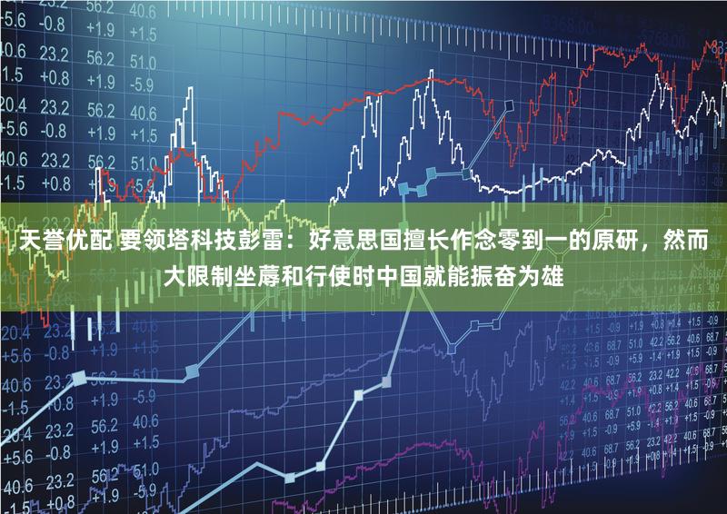 天誉优配 要领塔科技彭雷：好意思国擅长作念零到一的原研，然而大限制坐蓐和行使时中国就能振奋为雄