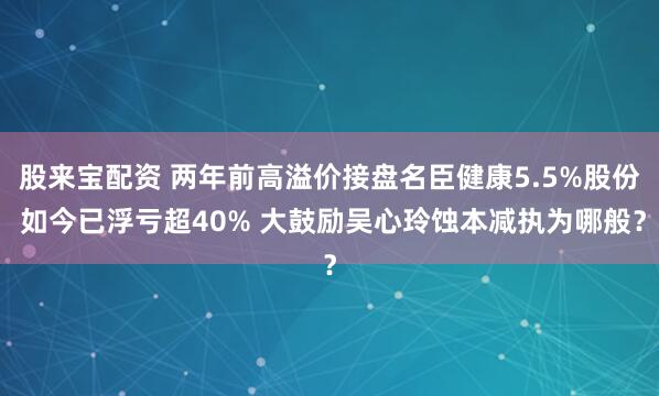 股来宝配资 两年前高溢价接盘名臣健康5.5%股份 如今已浮亏超40% 大鼓励吴心玲蚀本减执为哪般？