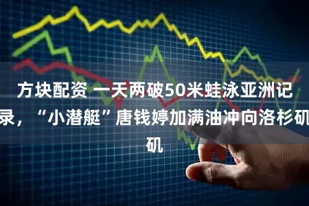 方块配资 一天两破50米蛙泳亚洲记录，“小潜艇”唐钱婷加满油冲向洛杉矶