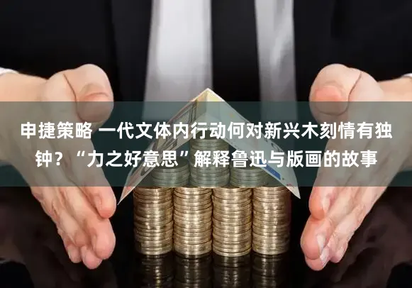 申捷策略 一代文体内行动何对新兴木刻情有独钟？“力之好意思”解释鲁迅与版画的故事