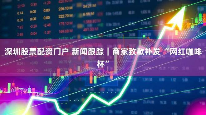 深圳股票配资门户 新闻跟踪｜商家致歉补发 “网红咖啡杯”