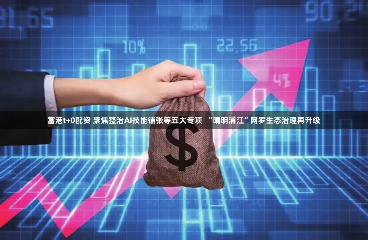 富港t+0配资 聚焦整治AI技能铺张等五大专项  “晴明浦江”网罗生态治理再升级