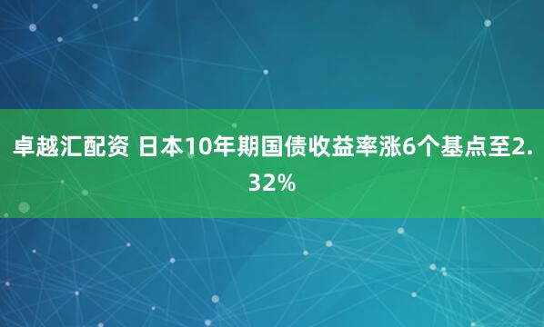 卓越汇配资 日本10年期国债收益率涨6个基点至2.32%