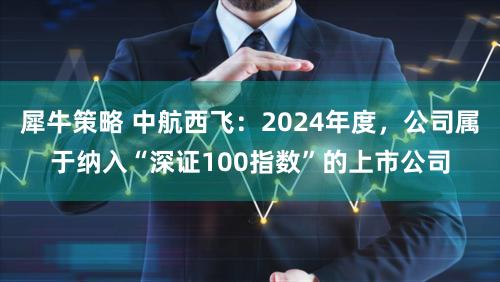 犀牛策略 中航西飞：2024年度，公司属于纳入“深证100指数”的上市公司