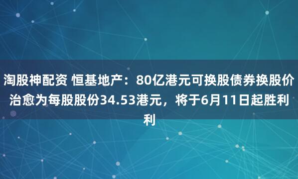 淘股神配资 恒基地产：80亿港元可换股债券换股价治愈为每股股份34.53港元，将于6月11日起胜利