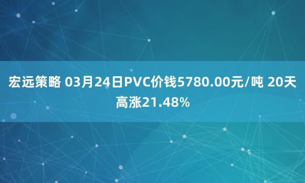 宏远策略 03月24日PVC价钱5780.00元/吨 20天高涨21.48%