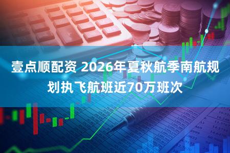 壹点顺配资 2026年夏秋航季南航规划执飞航班近70万班次
