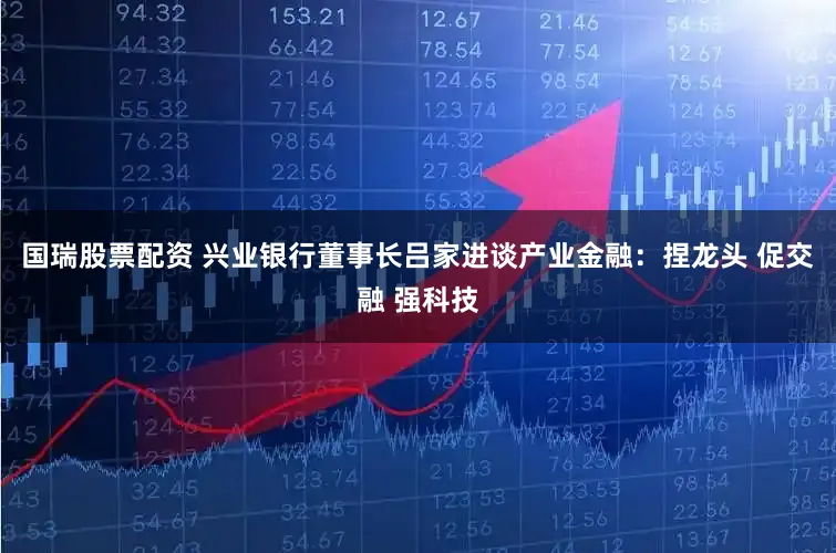 国瑞股票配资 兴业银行董事长吕家进谈产业金融：捏龙头 促交融 强科技