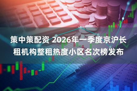 策中策配资 2026年一季度京沪长租机构整租热度小区名次榜发布
