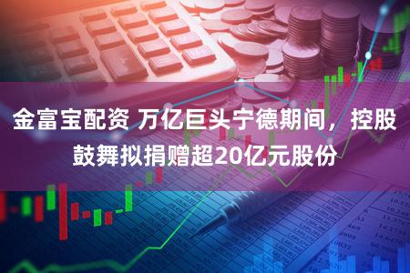 金富宝配资 万亿巨头宁德期间，控股鼓舞拟捐赠超20亿元股份
