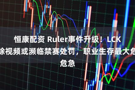 恒康配资 Ruler事件升级！LCK删除视频或濒临禁赛处罚，职业生存最大危急