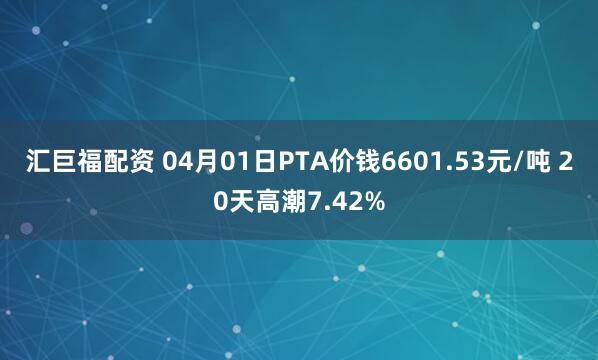汇巨福配资 04月01日PTA价钱6601.53元/吨 20天高潮7.42%