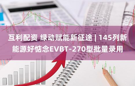 互利配资 绿动赋能新征途 | 145列新能源好惦念EVBT-270型批量录用