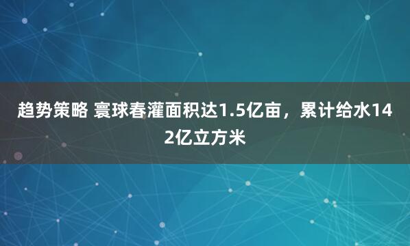 趋势策略 寰球春灌面积达1.5亿亩，累计给水142亿立方米