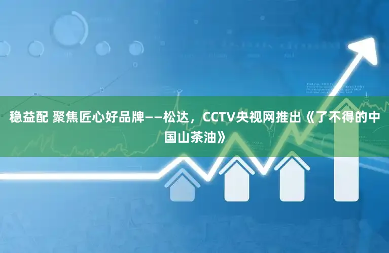 稳益配 聚焦匠心好品牌——松达,CCTV央视网推出《了不得的中国山茶油》