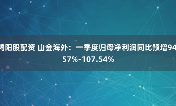 鸿阳股配资 山金海外：一季度归母净利润同比预增94.57%-107.54%