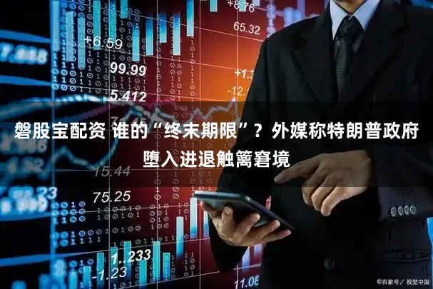 磐股宝配资 谁的“终末期限”？外媒称特朗普政府堕入进退触篱窘境